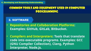 Common Tools and Equipment used in Computer
Programming
• Repositories and Collaboration Platforms:
Examples: GitHub, GitLab, Bitbucket.
• Compilers and Interpreters: Tools that translate
code into executable programs. Examples: GCC
(GNU Compiler Collection), Clang, Python
Interpreter, Node.js.
C. Developing and Deepening Understanding
2. SOFTWARE
 