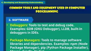 Common Tools and Equipment used in Computer
Programming
• Debuggers: Tools to test and debug code.
Examples: GDB (GNU Debugger), LLDB, built-in
debuggers in IDEs.
• Package Managers: Tools to manage software
libraries and dependencies. Examples: npm (Node
Package Manager), pip (Python Package Installer),
C. Developing and Deepening Understanding
2. SOFTWARE
 