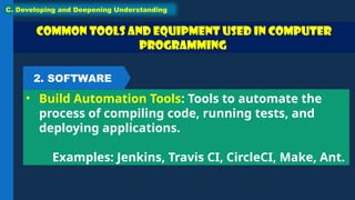 Common Tools and Equipment used in Computer
Programming
• Build Automation Tools: Tools to automate the
process of compiling code, running tests, and
deploying applications.
Examples: Jenkins, Travis CI, CircleCI, Make, Ant.
C. Developing and Deepening Understanding
2. SOFTWARE
 