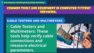 Common tools and equipment in Computer Systems
Servicing:
• Cable Testers and
Multimeters: These
tools help verify cable
connections and
measure electrical
parameters.
C. Developing and Deepening Understanding
CABLE TESTERS AND MULTIMETERS
 