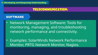 Telecommunication:
• Network Management Software: Tools for
monitoring, managing, and troubleshooting
network performance and connectivity.
• Examples: SolarWinds Network Performance
Monitor, PRTG Network Monitor, Nagios.
C. Developing and Deepening Understanding
SOFTWARE
 
