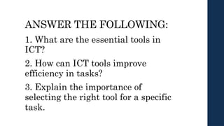 ANSWER THE FOLLOWING:
1. What are the essential tools in
ICT?
2. How can ICT tools improve
efficiency in tasks?
3. Explain the importance of
selecting the right tool for a specific
task.
 
