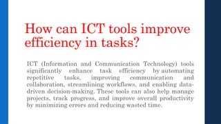 How can ICT tools improve
efficiency in tasks?
ICT (Information and Communication Technology) tools
significantly enhance task efficiency by automating
repetitive tasks, improving communication and
collaboration, streamlining workflows, and enabling data-
driven decision-making. These tools can also help manage
projects, track progress, and improve overall productivity
by minimizing errors and reducing wasted time.
 