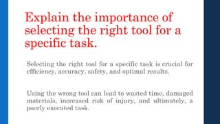 Explain the importance of
selecting the right tool for a
specific task.
Selecting the right tool for a specific task is crucial for
efficiency, accuracy, safety, and optimal results.
Using the wrong tool can lead to wasted time, damaged
materials, increased risk of injury, and ultimately, a
poorly executed task.
 