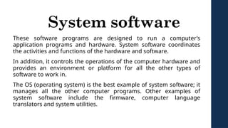 System software
These software programs are designed to run a computer’s
application programs and hardware. System software coordinates
the activities and functions of the hardware and software.
In addition, it controls the operations of the computer hardware and
provides an environment or platform for all the other types of
software to work in.
The OS (operating system) is the best example of system software; it
manages all the other computer programs. Other examples of
system software include the firmware, computer language
translators and system utilities.
 
