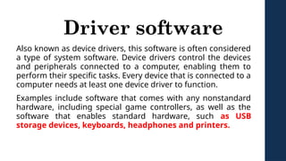 Driver software
Also known as device drivers, this software is often considered
a type of system software. Device drivers control the devices
and peripherals connected to a computer, enabling them to
perform their specific tasks. Every device that is connected to a
computer needs at least one device driver to function.
Examples include software that comes with any nonstandard
hardware, including special game controllers, as well as the
software that enables standard hardware, such as USB
storage devices, keyboards, headphones and printers.
 