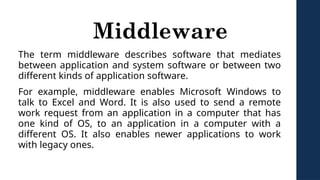 Middleware
The term middleware describes software that mediates
between application and system software or between two
different kinds of application software.
For example, middleware enables Microsoft Windows to
talk to Excel and Word. It is also used to send a remote
work request from an application in a computer that has
one kind of OS, to an application in a computer with a
different OS. It also enables newer applications to work
with legacy ones.
 