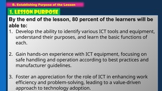 B. Establishing Purpose of the Lesson
1. LESSON PURPOSE
By the end of the lesson, 80 percent of the learners will be
able to:
1. Develop the ability to identify various ICT tools and equipment,
understand their purposes, and learn the basic functions of
each.
2. Gain hands-on experience with ICT equipment, focusing on
safe handling and operation according to best practices and
manufacturer guidelines.
3. Foster an appreciation for the role of ICT in enhancing work
efficiency and problem-solving, leading to a value-driven
approach to technology adoption.
 