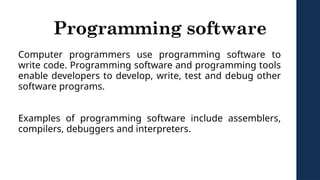 Programming software
Computer programmers use programming software to
write code. Programming software and programming tools
enable developers to develop, write, test and debug other
software programs.
Examples of programming software include assemblers,
compilers, debuggers and interpreters.
 