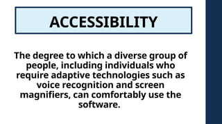 ACCESSIBILITY
The degree to which a diverse group of
people, including individuals who
require adaptive technologies such as
voice recognition and screen
magnifiers, can comfortably use the
software.
 