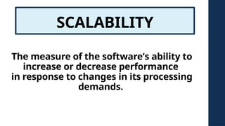 SCALABILITY
The measure of the software's ability to
increase or decrease performance
in response to changes in its processing
demands.
 