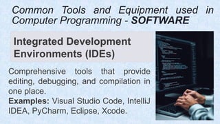 Integrated Development
Environments (IDEs)
Comprehensive tools that provide
editing, debugging, and compilation in
one place.
Examples: Visual Studio Code, IntelliJ
IDEA, PyCharm, Eclipse, Xcode.
Common Tools and Equipment used in
Computer Programming - SOFTWARE
 