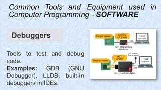Debuggers
Tools to test and debug
code.
Examples: GDB (GNU
Debugger), LLDB, built-in
debuggers in IDEs.
Common Tools and Equipment used in
Computer Programming - SOFTWARE
 