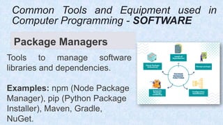 Package Managers
Tools to manage software
libraries and dependencies.
Examples: npm (Node Package
Manager), pip (Python Package
Installer), Maven, Gradle,
NuGet.
Common Tools and Equipment used in
Computer Programming - SOFTWARE
 
