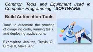 Build Automation Tools
Tools to automate the process
of compiling code, running tests,
and deploying applications.
Examples: Jenkins, Travis CI,
CircleCI, Make, Ant.
Common Tools and Equipment used in
Computer Programming - SOFTWARE
 