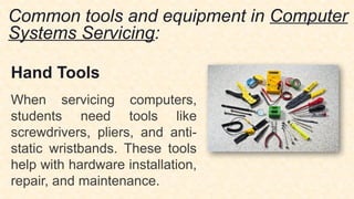 Common tools and equipment in Computer
Systems Servicing:
Hand Tools
When servicing computers,
students need tools like
screwdrivers, pliers, and anti-
static wristbands. These tools
help with hardware installation,
repair, and maintenance.
 