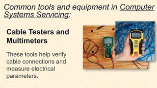 Common tools and equipment in Computer
Systems Servicing:
Cable Testers and
Multimeters
These tools help verify
cable connections and
measure electrical
parameters.
 