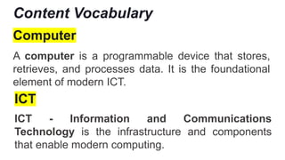 Content Vocabulary
Computer
A computer is a programmable device that stores,
retrieves, and processes data. It is the foundational
element of modern ICT.
ICT
ICT - Information and Communications
Technology is the infrastructure and components
that enable modern computing.
 