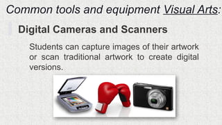 Common tools and equipment Visual Arts:
Digital Cameras and Scanners
Students can capture images of their artwork
or scan traditional artwork to create digital
versions.
 
