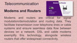 Telecommunication
Modems and Routers
Modems and routers are critical for signal
modulation/demodulation and routing data. They
facilitate transmission over telephone lines or cable
systems and ensure seamless data flow between
devices on a network. DSL and cable modems
exemplify this technology, alongside wireless
routers that offer widespread connectivity.
 