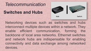 Telecommunication
Switches and Hubs
Networking devices such as switches and hubs
interconnect multiple devices within a network. They
enable efficient communication, forming the
backbone of local area networks. Ethernet switches
and network hubs are indispensable for enabling
connectivity and data exchange among networked
devices.
 