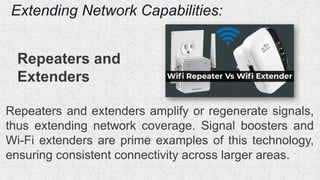 Extending Network Capabilities:
Repeaters and
Extenders
Repeaters and extenders amplify or regenerate signals,
thus extending network coverage. Signal boosters and
Wi-Fi extenders are prime examples of this technology,
ensuring consistent connectivity across larger areas.
 