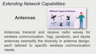 Extending Network Capabilities:
Antennas
Antennas transmit and receive radio waves for
wireless communication. Yagi, parabolic, and dipole
antennas exemplify the diversity in antenna design,
each tailored to specific wireless communication
needs.
 