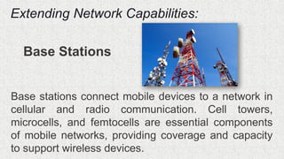 Extending Network Capabilities:
Base Stations
Base stations connect mobile devices to a network in
cellular and radio communication. Cell towers,
microcells, and femtocells are essential components
of mobile networks, providing coverage and capacity
to support wireless devices.
 