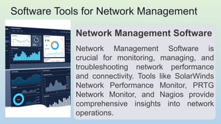 Software Tools for Network Management
Network Management Software
Network Management Software is
crucial for monitoring, managing, and
troubleshooting network performance
and connectivity. Tools like SolarWinds
Network Performance Monitor, PRTG
Network Monitor, and Nagios provide
comprehensive insights into network
operations.
 