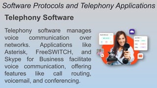 Software Protocols and Telephony Applications
Telephony Software
Telephony software manages
voice communication over
networks. Applications like
Asterisk, FreeSWITCH, and
Skype for Business facilitate
voice communication, offering
features like call routing,
voicemail, and conferencing.
 
