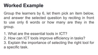 Worked Example
Group the learners by 6, let them pick an item below,
and answer the selected question by reciting in front
to use only 6 words or how many are they in the
group.
1. What are the essential tools in ICT?
2. How can ICT tools improve efficiency in tasks?
3. Explain the importance of selecting the right tool for
a specific task.
 