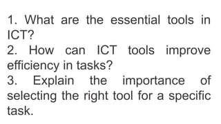 1. What are the essential tools in
ICT?
2. How can ICT tools improve
efficiency in tasks?
3. Explain the importance of
selecting the right tool for a specific
task.
 