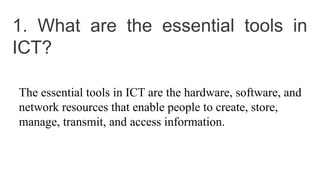 1. What are the essential tools in
ICT?
The essential tools in ICT are the hardware, software, and
network resources that enable people to create, store,
manage, transmit, and access information.
 