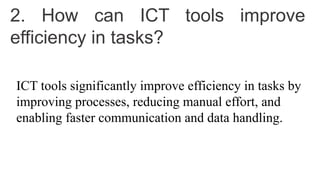 2. How can ICT tools improve
efficiency in tasks?
ICT tools significantly improve efficiency in tasks by
improving processes, reducing manual effort, and
enabling faster communication and data handling.
 