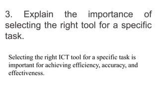 3. Explain the importance of
selecting the right tool for a specific
task.
Selecting the right ICT tool for a specific task is
important for achieving efficiency, accuracy, and
effectiveness.
 