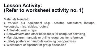 Lesson Activity:
(Refer to worksheet activity no. 1)
Materials Needed:
● Various ICT equipment (e.g., desktop computers, laptops,
keyboards, mice, cables, routers)
● Anti-static wrist straps
● Screwdrivers and other basic tools for computer servicing
● Manufacturer manuals or online resources for reference
● Safety posters or handouts outlining best practices
● Whiteboard or flipchart for group discussion
 