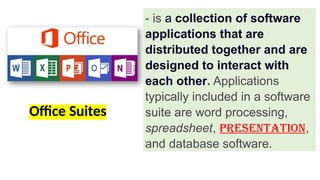 Office Suites
- is a collection of software
applications that are
distributed together and are
designed to interact with
each other. Applications
typically included in a software
suite are word processing,
spreadsheet, presentation,
and database software.
 