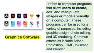 - refers to computer programs
that allow users to create,
edit, and manipulate
images or models visually
on a computer. These
programs can be used for a
variety of purposes, including
graphic design, photo editing,
and 3D modeling. Common
examples include Adobe
Photoshop, GIMP, Inkscape,
and Blender
Graphics Software
 
