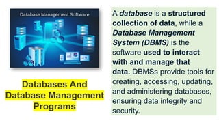A database is a structured
collection of data, while a
Database Management
System (DBMS) is the
software used to interact
with and manage that
data. DBMSs provide tools for
creating, accessing, updating,
and administering databases,
ensuring data integrity and
security.
Databases And
Database Management
Programs
 