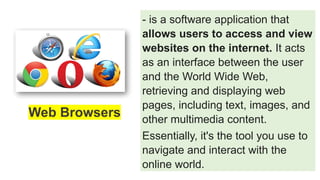 - is a software application that
allows users to access and view
websites on the internet. It acts
as an interface between the user
and the World Wide Web,
retrieving and displaying web
pages, including text, images, and
other multimedia content.
Essentially, it's the tool you use to
navigate and interact with the
online world.
Web Browsers
 
