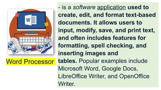 - is a software application used to
create, edit, and format text-based
documents. It allows users to
input, modify, save, and print text,
and often includes features for
formatting, spell checking, and
inserting images and
tables. Popular examples include
Microsoft Word, Google Docs,
LibreOffice Writer, and OpenOffice
Writer.
Word Processor
 