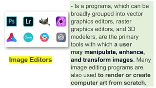 - Is a programs, which can be
broadly grouped into vector
graphics editors, raster
graphics editors, and 3D
modelers, are the primary
tools with which a user
may manipulate, enhance,
and transform images. Many
image editing programs are
also used to render or create
computer art from scratch.
Image Editors
 