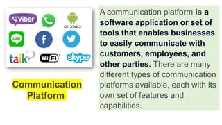A communication platform is a
software application or set of
tools that enables businesses
to easily communicate with
customers, employees, and
other parties. There are many
different types of communication
platforms available, each with its
own set of features and
capabilities.
Communication
Platform
 