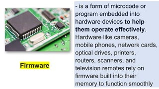 - is a form of microcode or
program embedded into
hardware devices to help
them operate effectively.
Hardware like cameras,
mobile phones, network cards,
optical drives, printers,
routers, scanners, and
television remotes rely on
firmware built into their
memory to function smoothly
Firmware
 