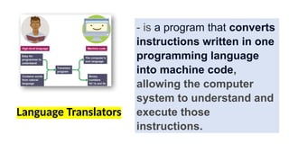 - is a program that converts
instructions written in one
programming language
into machine code,
allowing the computer
system to understand and
execute those
instructions.
Language Translators
 