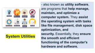 - also known as utility software,
are programs that help manage,
maintain, and optimize a
computer system. They assist
the operating system with tasks
like file management, disk space
optimization, and
security. Essentially, they ensure
the smooth and efficient
functioning of the computer's
hardware and software.
System Utilities
 