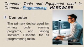 Common Tools and Equipment used in
Computer Programming - HARDWARE
1 Computer
The primary device used for
writing code, running
programs, and testing
software. Essential for all
programming tasks.
 