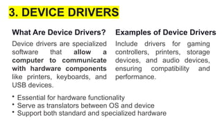 3. DEVICE DRIVERS
What Are Device Drivers?
Device drivers are specialized
software that allow a
computer to communicate
with hardware components
like printers, keyboards, and
USB devices.
• Essential for hardware functionality
• Serve as translators between OS and device
• Support both standard and specialized hardware
Examples of Device Drivers
Include drivers for gaming
controllers, printers, storage
devices, and audio devices,
ensuring compatibility and
performance.
 