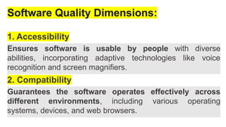 Software Quality Dimensions:
1. Accessibility
Ensures software is usable by people with diverse
abilities, incorporating adaptive technologies like voice
recognition and screen magnifiers.
2. Compatibility
Guarantees the software operates effectively across
different environments, including various operating
systems, devices, and web browsers.
 