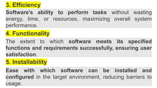 3. Efficiency
Software's ability to perform tasks without wasting
energy, time, or resources, maximizing overall system
performance.
4. Functionality
The extent to which software meets its specified
functions and requirements successfully, ensuring user
satisfaction.
5. Installability
Ease with which software can be installed and
configured in the target environment, reducing barriers to
usage.
 